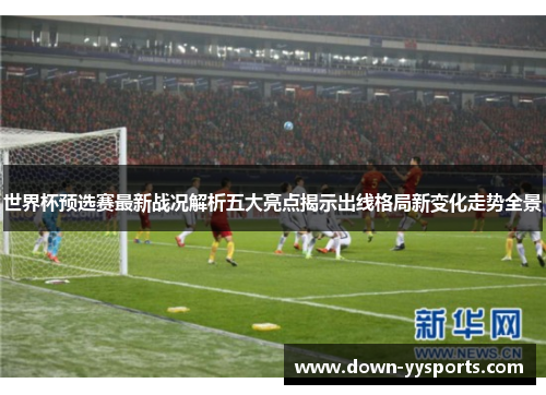 世界杯预选赛最新战况解析五大亮点揭示出线格局新变化走势全景 世界杯预选赛最新战况解析五大亮点揭示出线格局新变化走势全景