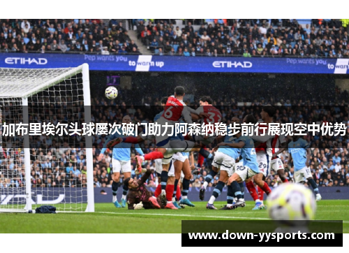 加布里埃尔头球屡次破门助力阿森纳稳步前行展现空中优势