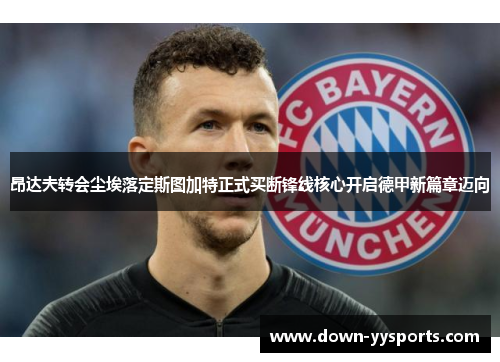 昂达夫转会尘埃落定斯图加特正式买断锋线核心开启德甲新篇章迈向