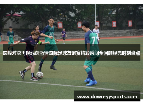 巅峰对决再现绿茵激情国际足球友谊赛精彩瞬间全回顾经典时刻盘点